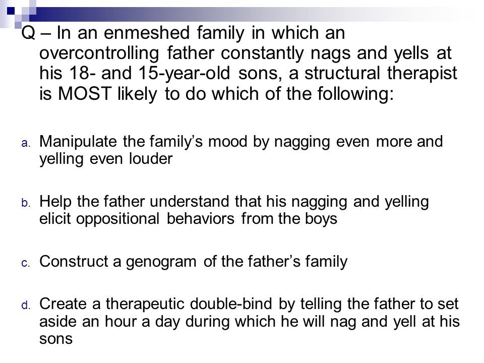 Q – In an enmeshed family in which an overcontrolling father constantly nags and yells at his 18- and 15-year-old sons, a structural therapist is MOST likely to do which of the following: