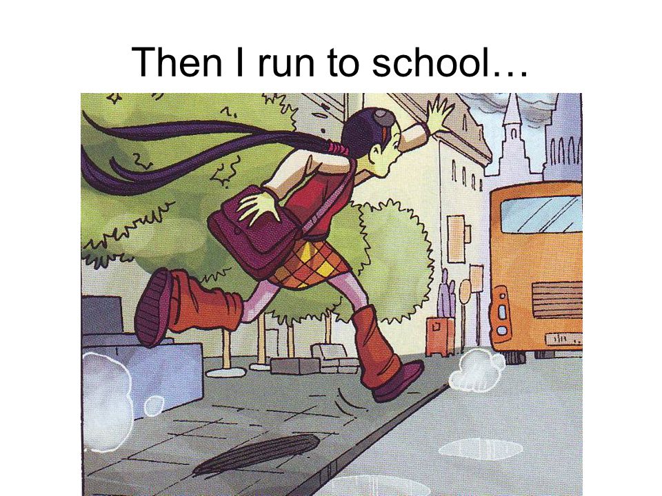 Then I run to school…