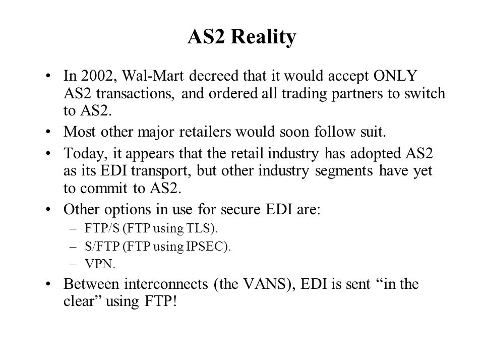 AS2 Reality In 2002, Wal-Mart decreed that it would accept ONLY AS2 transactions, and ordered all trading partners to switch to AS2.