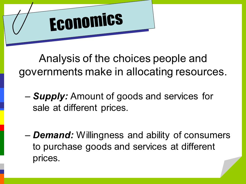 Economics Analysis of the choices people and governments make in allocating resources.
