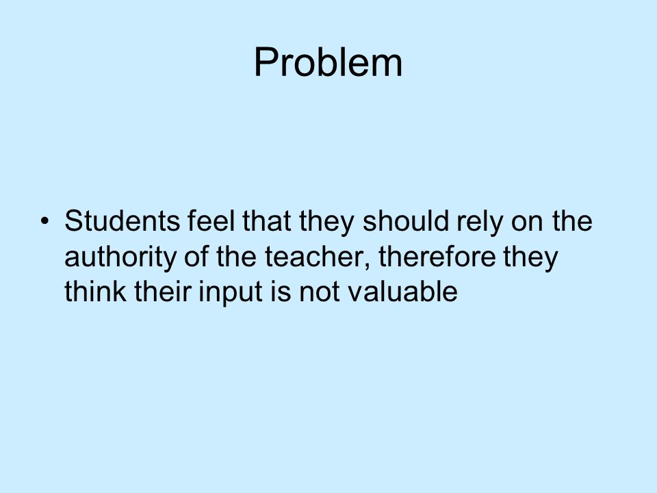 Problem Students feel that they should rely on the authority of the teacher, therefore they think their input is not valuable.