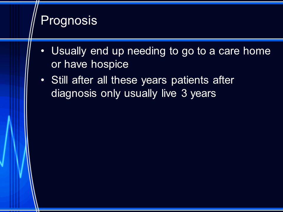 Prognosis Usually end up needing to go to a care home or have hospice