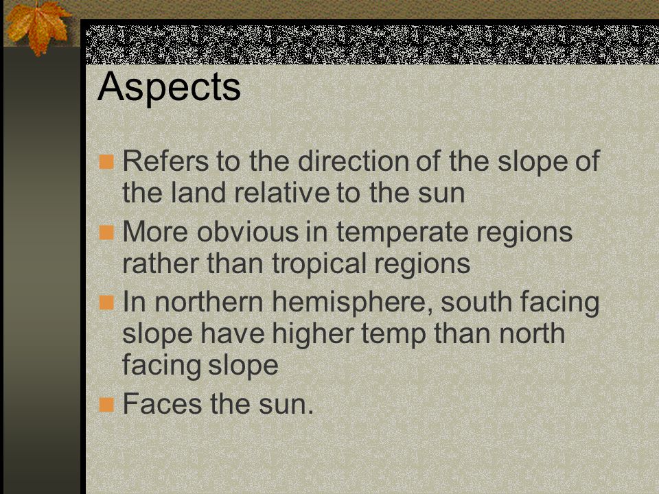 Aspects Refers to the direction of the slope of the land relative to the sun. More obvious in temperate regions rather than tropical regions.