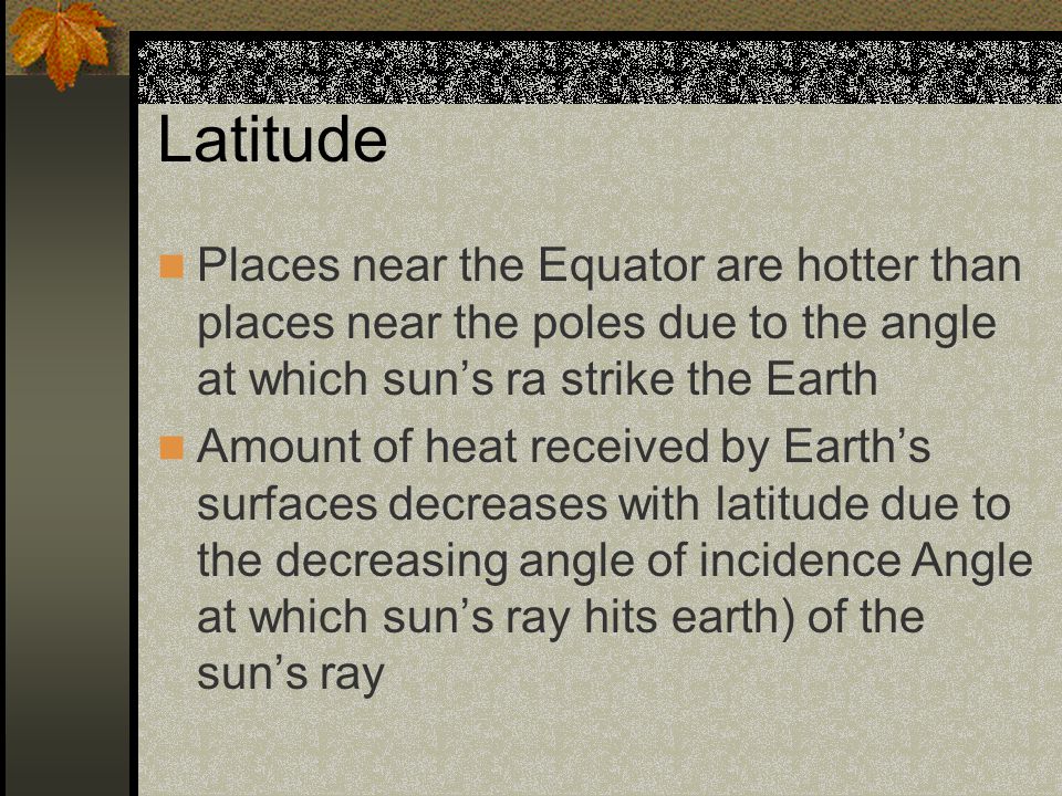 Latitude Places near the Equator are hotter than places near the poles due to the angle at which sun’s ra strike the Earth.