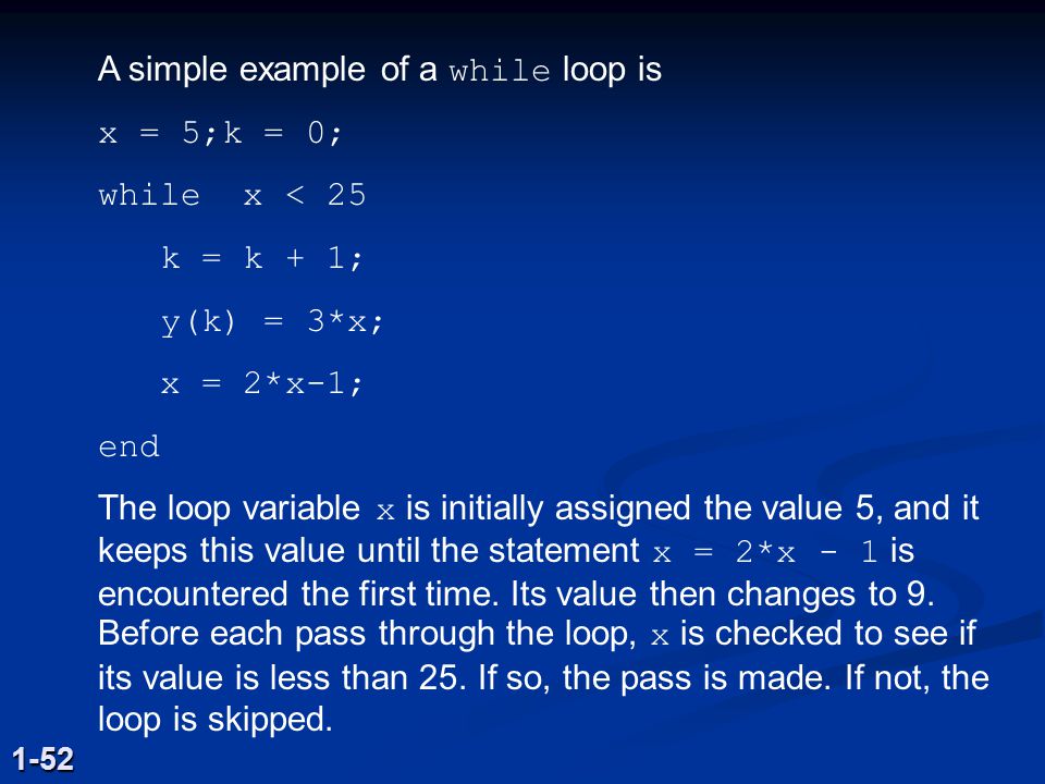 A simple example of a while loop is x = 5;k = 0; while x < 25