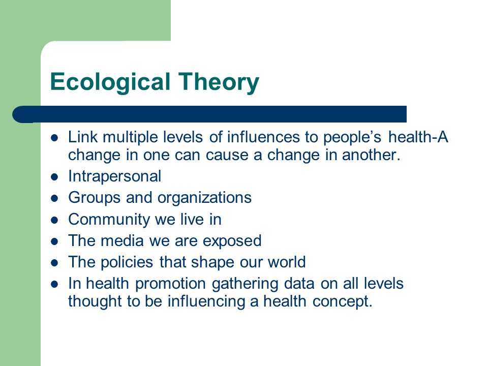 Ecological Theory Link multiple levels of influences to people’s health-A change in one can cause a change in another.