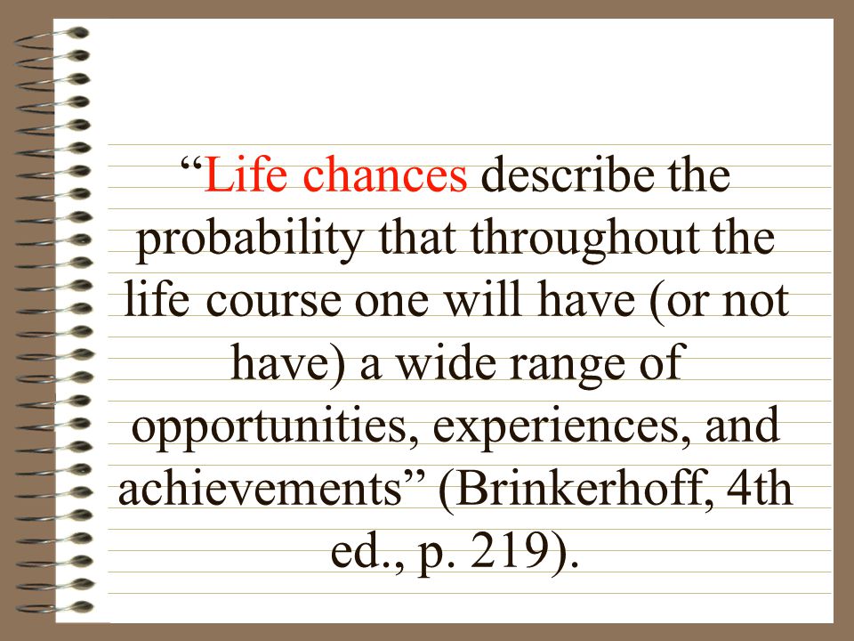Life chances describe the probability that throughout the life course one will have (or not have) a wide range of opportunities, experiences, and achievements (Brinkerhoff, 4th ed., p.