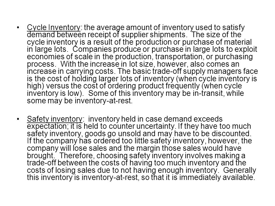Cycle Inventory: the average amount of inventory used to satisfy demand between receipt of supplier shipments. The size of the cycle inventory is a result of the production or purchase of material in large lots. Companies produce or purchase in large lots to exploit economies of scale in the production, transportation, or purchasing process. With the increase in lot size, however, also comes an increase in carrying costs. The basic trade-off supply managers face is the cost of holding larger lots of inventory (when cycle inventory is high) versus the cost of ordering product frequently (when cycle inventory is low). Some of this inventory may be in-transit, while some may be inventory-at-rest.