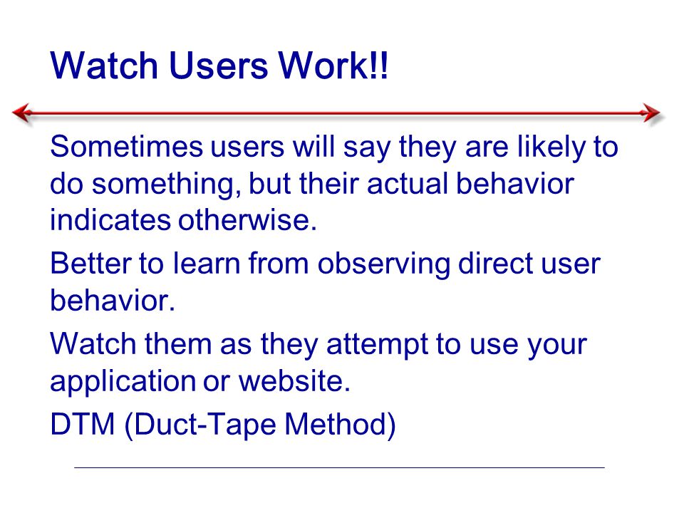 Watch Users Work!! Sometimes users will say they are likely to do something, but their actual behavior indicates otherwise.