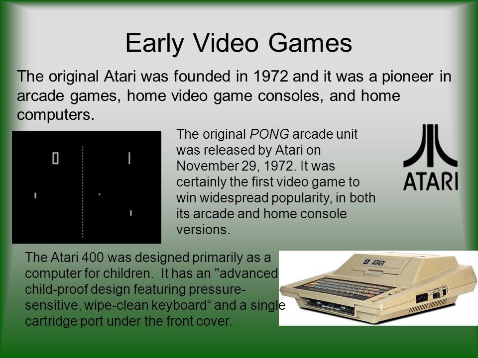 Early Video Games The original Atari was founded in 1972 and it was a pioneer in arcade games, home video game consoles, and home computers.