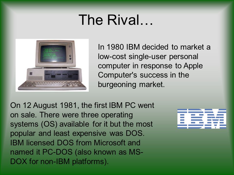 The Rival… In 1980 IBM decided to market a low-cost single-user personal computer in response to Apple Computer s success in the burgeoning market.