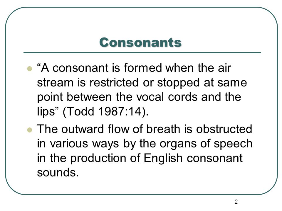 Consonants A consonant is formed when the air stream is restricted or stopped at same point between the vocal cords and the lips (Todd 1987:14).