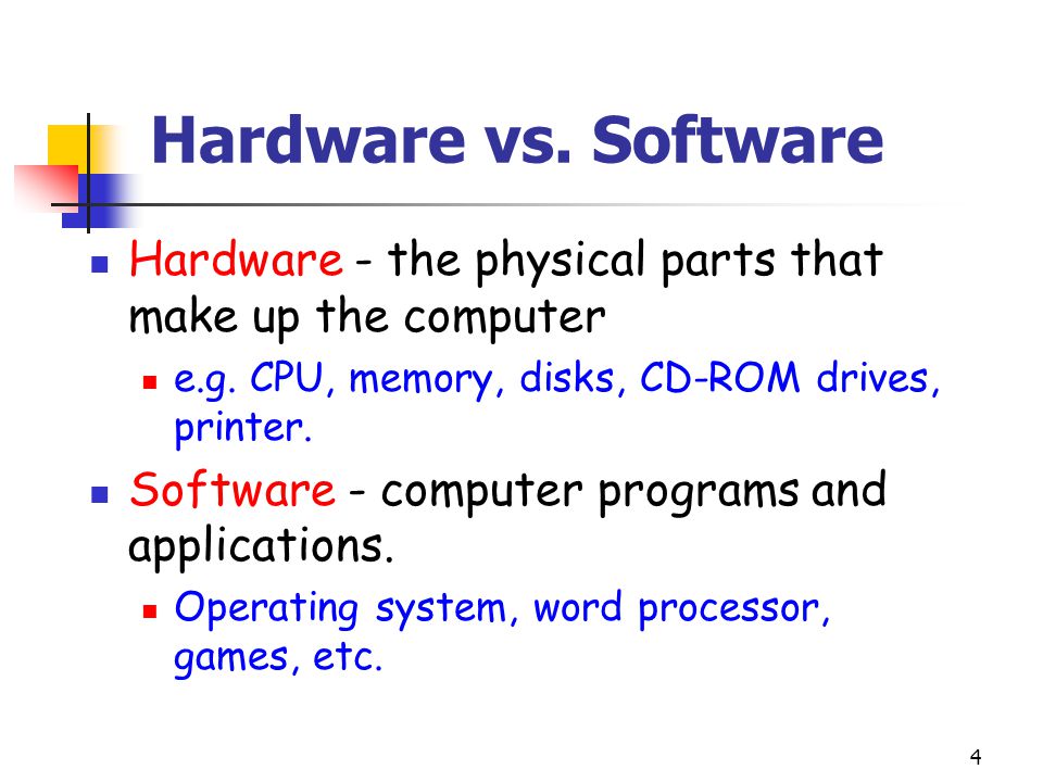 Hardware vs. Software Hardware - the physical parts that make up the computer. e.g. CPU, memory, disks, CD-ROM drives, printer.