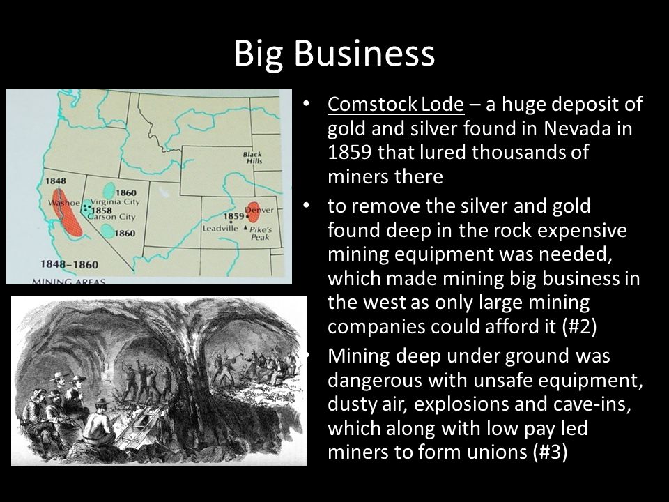 Big Business Comstock Lode – a huge deposit of gold and silver found in Nevada in 1859 that lured thousands of miners there.