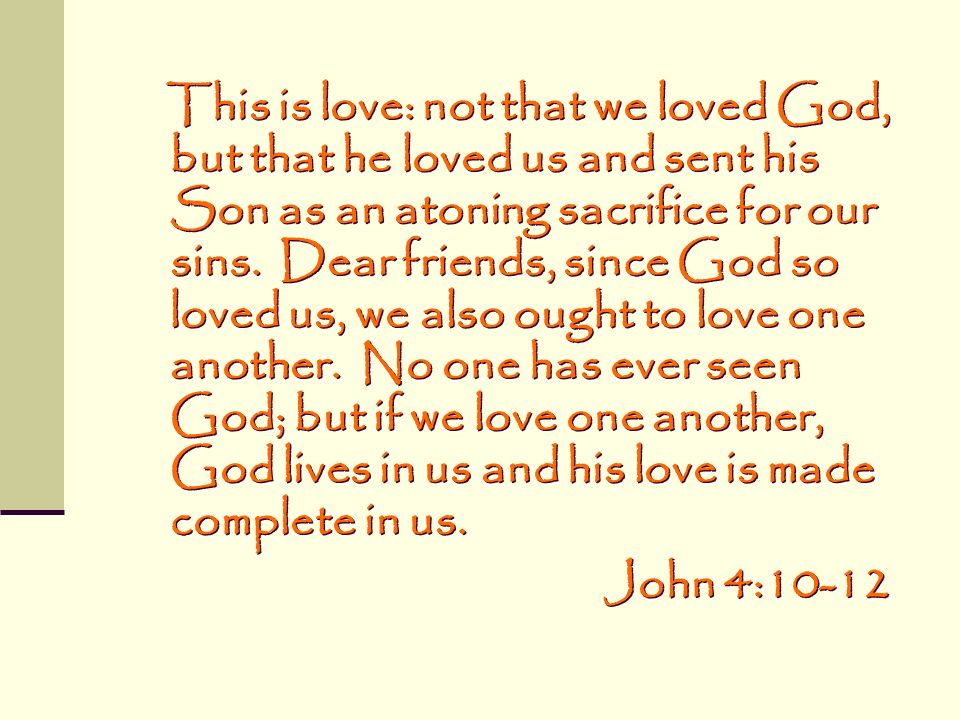 This is love: not that we loved God, but that he loved us and sent his Son as an atoning sacrifice for our sins. Dear friends, since God so loved us, we also ought to love one another. No one has ever seen God; but if we love one another, God lives in us and his love is made complete in us.