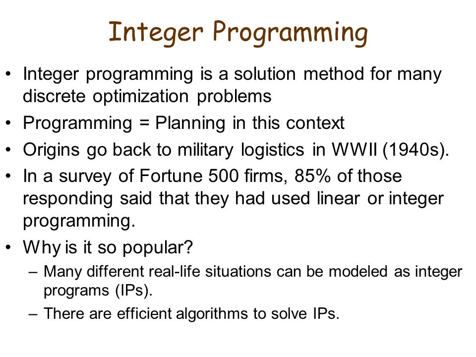 Integer Programming Integer programming is a solution method for many discrete optimization problems.