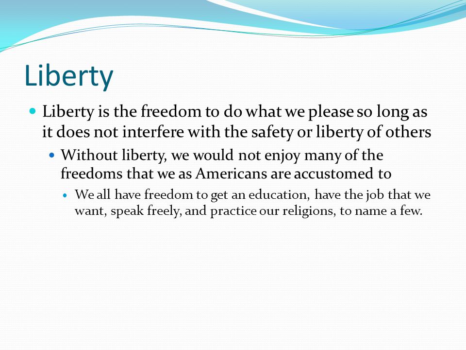Liberty Liberty is the freedom to do what we please so long as it does not interfere with the safety or liberty of others.
