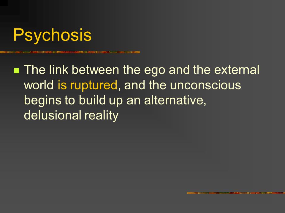 Psychosis The link between the ego and the external world is ruptured, and the unconscious begins to build up an alternative, delusional reality.