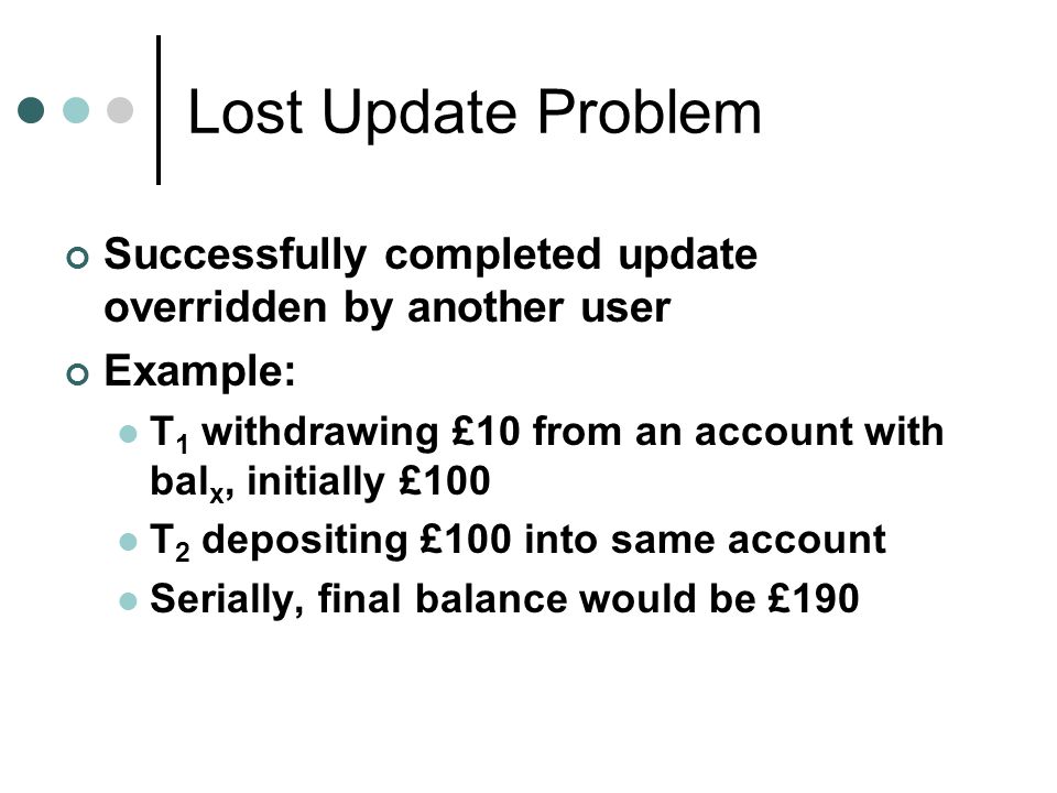 Lost Update Problem Successfully completed update overridden by another user. Example: T1 withdrawing £10 from an account with balx, initially £100.
