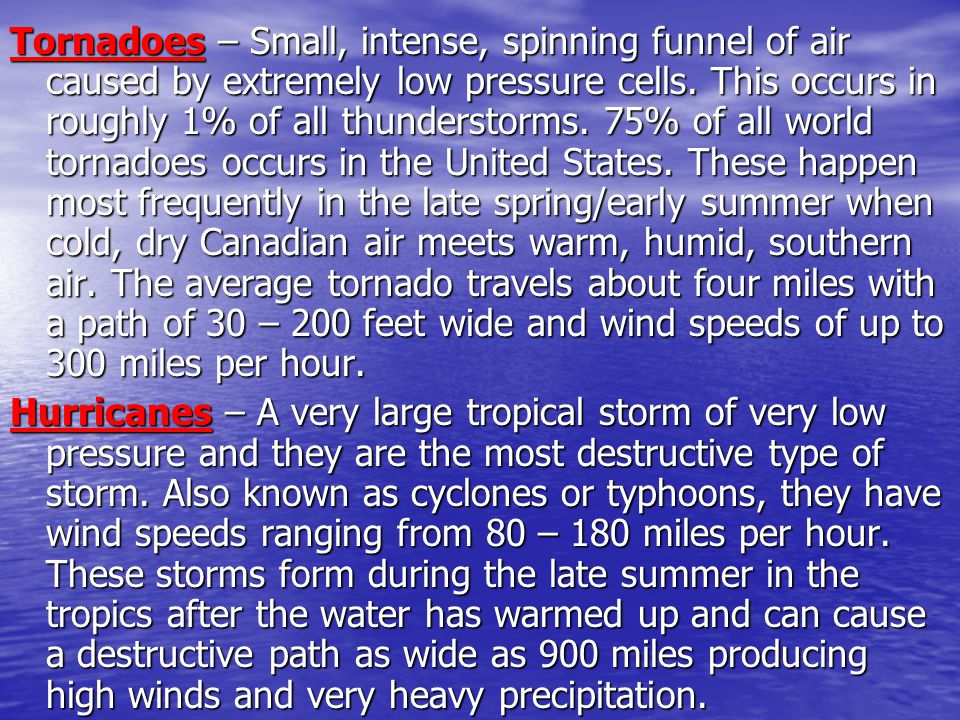 Tornadoes – Small, intense, spinning funnel of air caused by extremely low pressure cells. This occurs in roughly 1% of all thunderstorms. 75% of all world tornadoes occurs in the United States. These happen most frequently in the late spring/early summer when cold, dry Canadian air meets warm, humid, southern air. The average tornado travels about four miles with a path of 30 – 200 feet wide and wind speeds of up to 300 miles per hour.