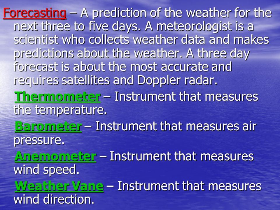 Forecasting – A prediction of the weather for the next three to five days. A meteorologist is a scientist who collects weather data and makes predictions about the weather. A three day forecast is about the most accurate and requires satellites and Doppler radar.