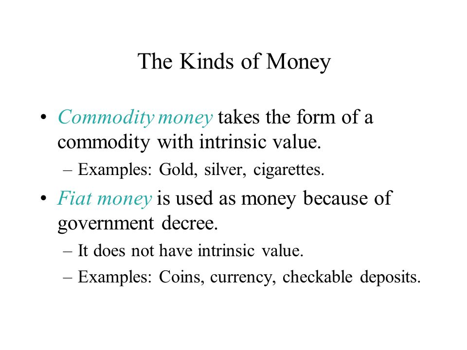 The Kinds of Money Commodity money takes the form of a commodity with intrinsic value. Examples: Gold, silver, cigarettes.