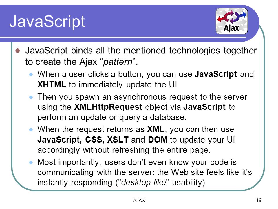 JavaScript JavaScript binds all the mentioned technologies together to create the Ajax pattern .