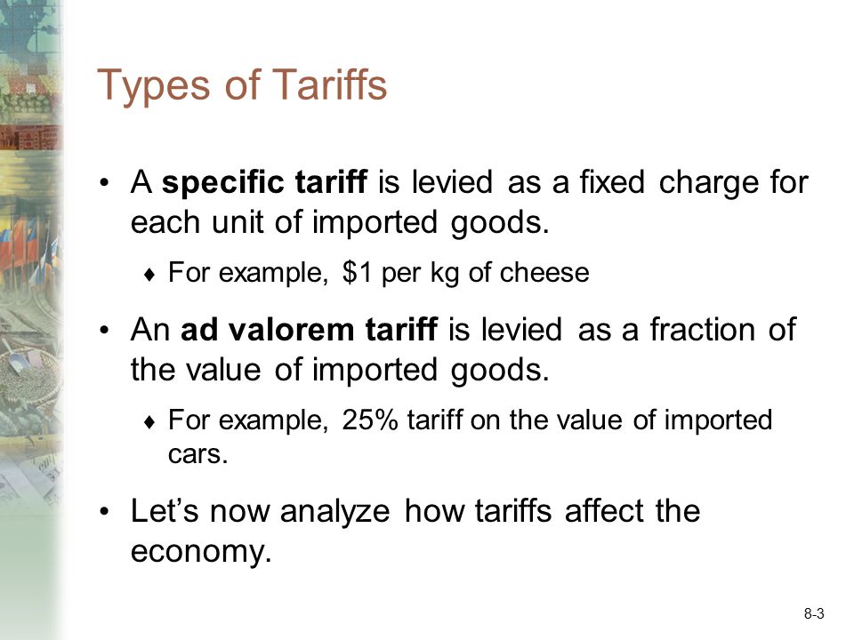 Types of Tariffs A specific tariff is levied as a fixed charge for each unit of imported goods. For example, $1 per kg of cheese.