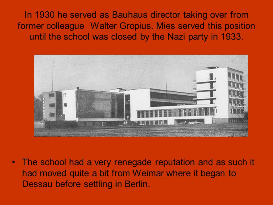 In 1930 he served as Bauhaus director taking over from former colleague Walter Gropius. Mies served this position until the school was closed by the Nazi party in 1933.