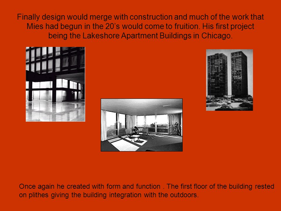 Finally design would merge with construction and much of the work that Mies had begun in the 20’s would come to fruition. His first project being the Lakeshore Apartment Buildings in Chicago.
