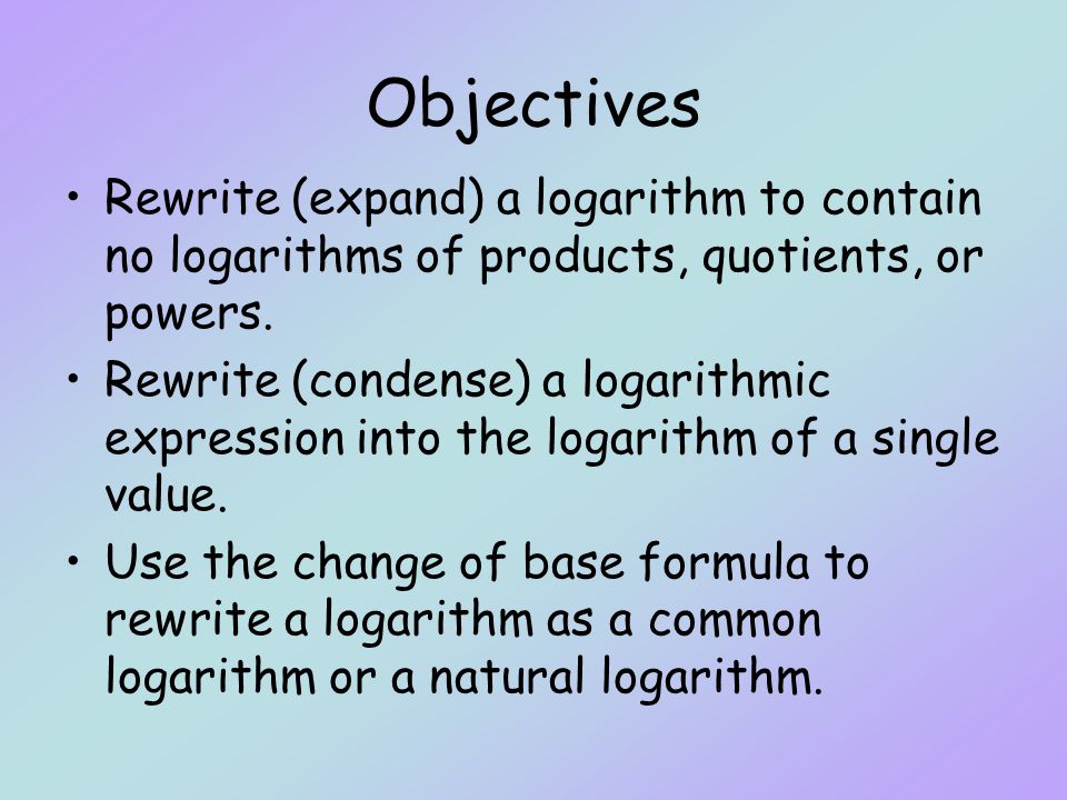 Objectives Rewrite (expand) a logarithm to contain no logarithms of products, quotients, or powers.