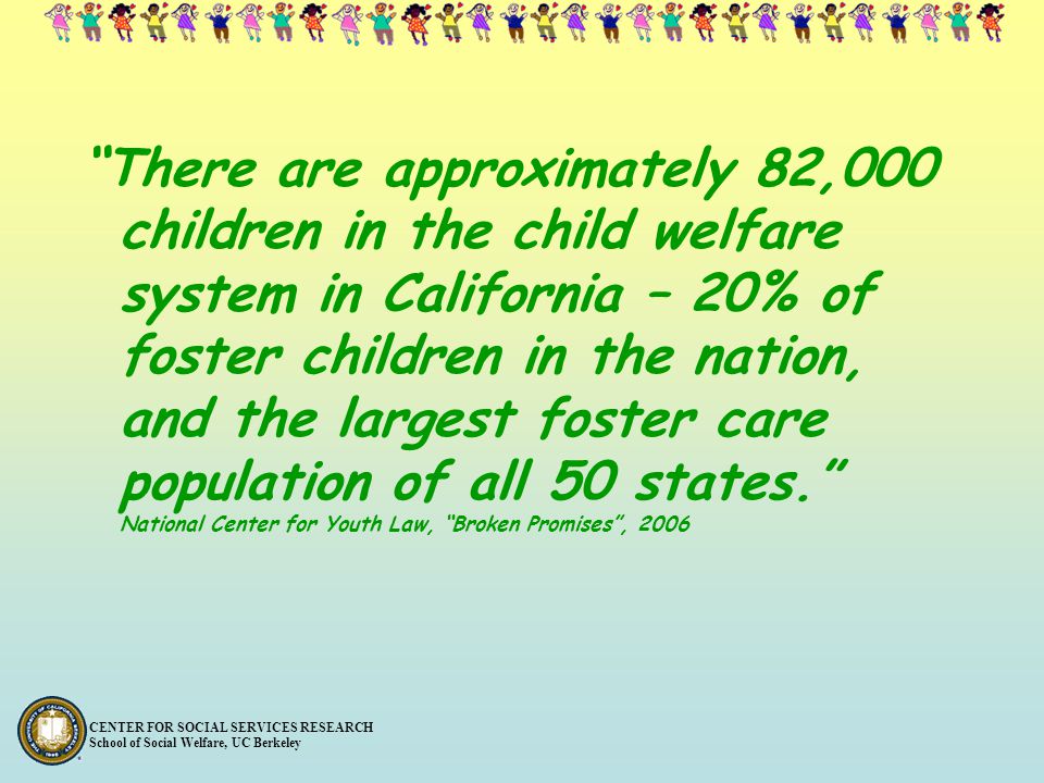 There are approximately 82,000 children in the child welfare system in California – 20% of foster children in the nation, and the largest foster care population of all 50 states. National Center for Youth Law, Broken Promises , 2006