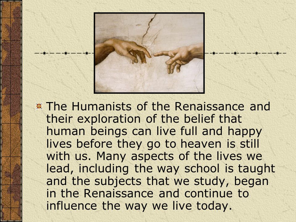 The Humanists of the Renaissance and their exploration of the belief that human beings can live full and happy lives before they go to heaven is still with us.
