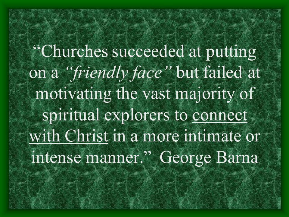 Churches succeeded at putting on a friendly face but failed at motivating the vast majority of spiritual explorers to connect with Christ in a more intimate or intense manner. George Barna