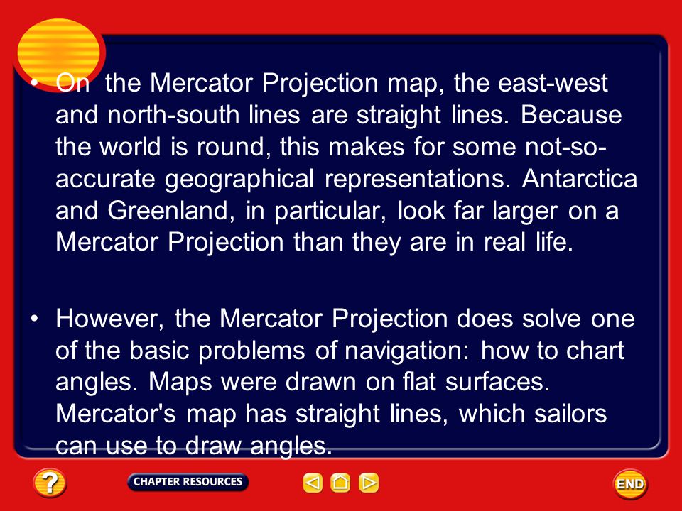 On the Mercator Projection map, the east-west and north-south lines are straight lines. Because the world is round, this makes for some not-so-accurate geographical representations. Antarctica and Greenland, in particular, look far larger on a Mercator Projection than they are in real life.