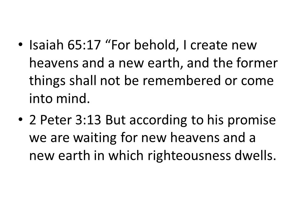 Isaiah 65:17 For behold, I create new heavens and a new earth, and the former things shall not be remembered or come into mind.