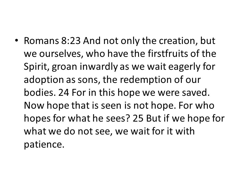 Romans 8:23 And not only the creation, but we ourselves, who have the firstfruits of the Spirit, groan inwardly as we wait eagerly for adoption as sons, the redemption of our bodies. 24 For in this hope we were saved. Now hope that is seen is not hope. For who hopes for what he sees 25 But if we hope for what we do not see, we wait for it with patience.