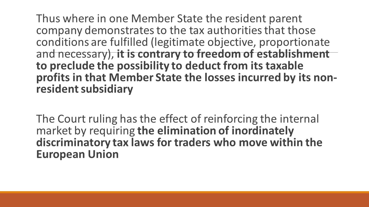 Thus where in one Member State the resident parent company demonstrates to the tax authorities that those conditions are fulfilled (legitimate objective, proportionate and necessary), it is contrary to freedom of establishment to preclude the possibility to deduct from its taxable profits in that Member State the losses incurred by its non- resident subsidiary