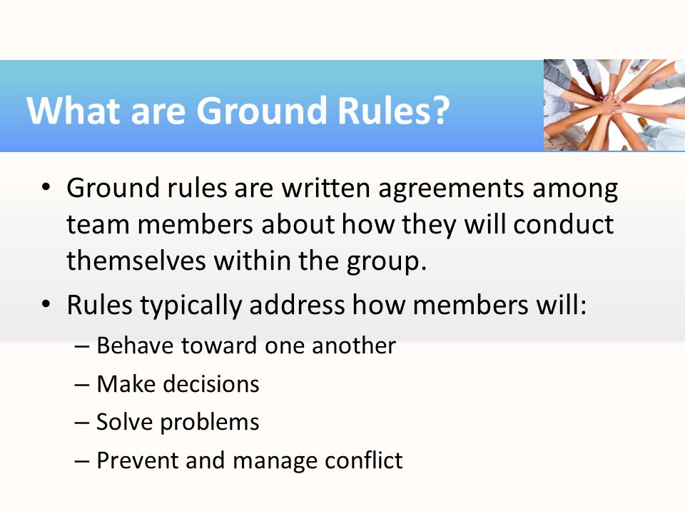 What are Ground Rules Ground rules are written agreements among team members about how they will conduct themselves within the group.
