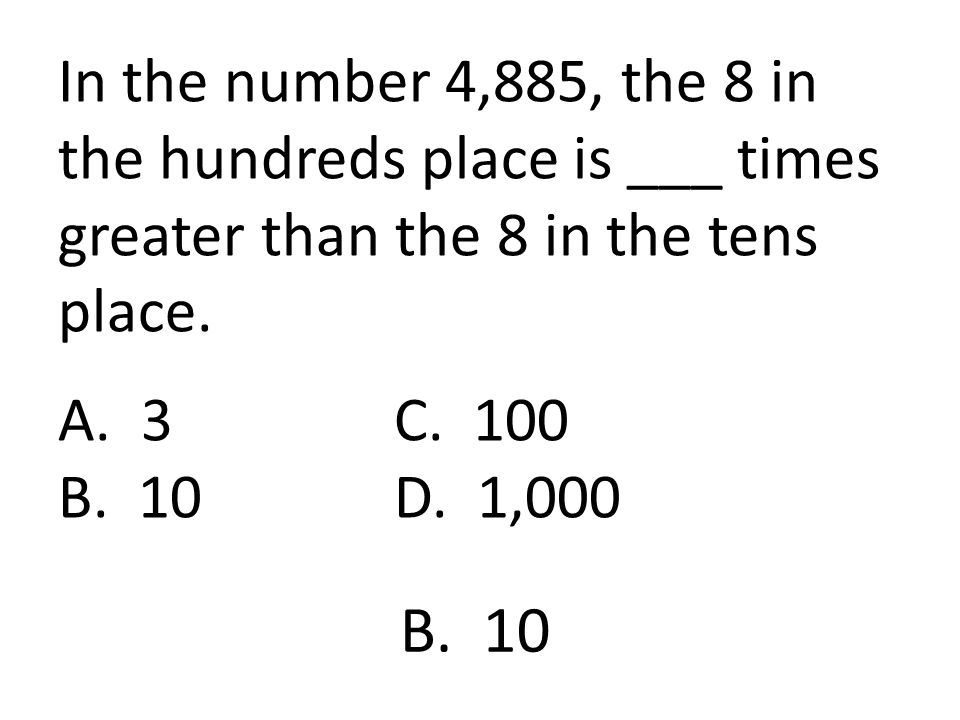 In the number 4,885, the 8 in the hundreds place is ___ times greater than the 8 in the tens place. A. 3 C. 100 B. 10 D. 1,000