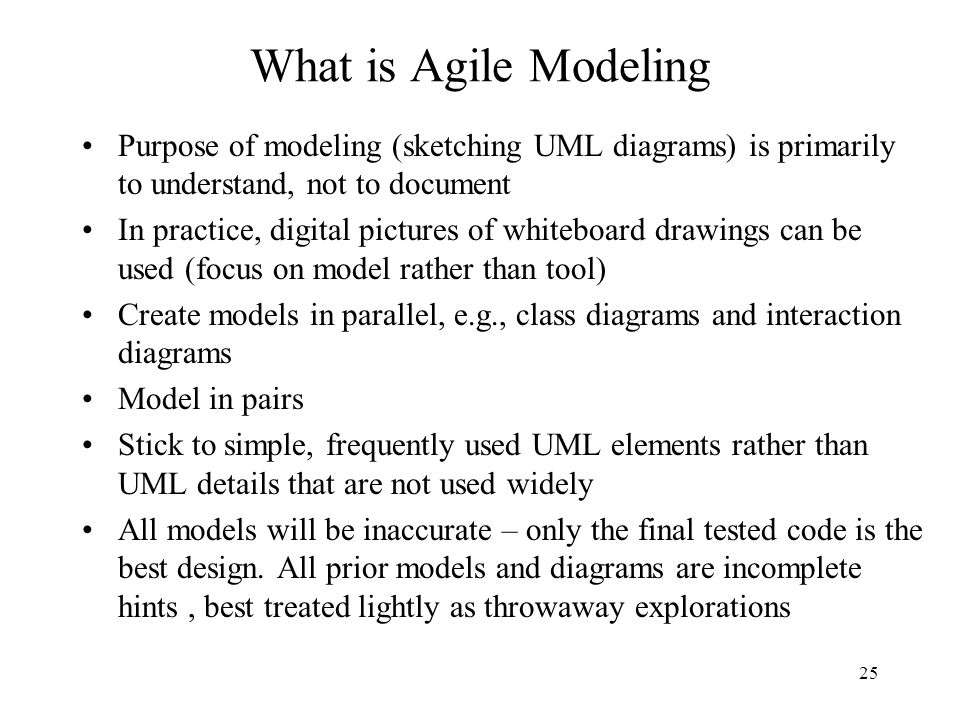 What is Agile Modeling Purpose of modeling (sketching UML diagrams) is primarily to understand, not to document.