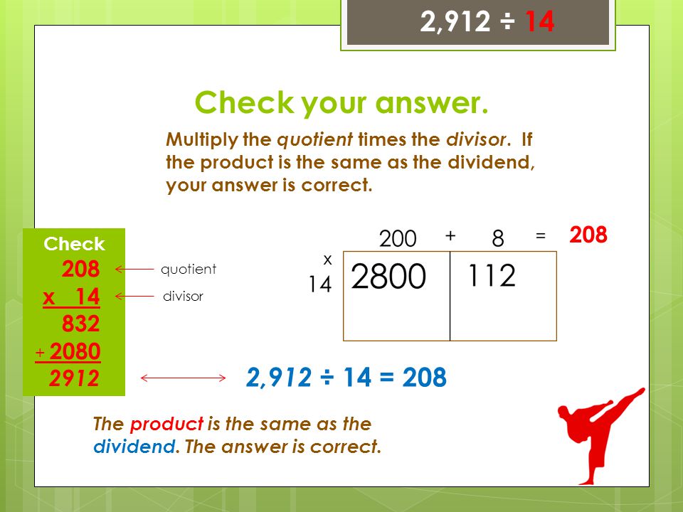 2,912 ÷ 14 Check your answer. Multiply the quotient times the divisor. If the product is the same as the dividend, your answer is correct.