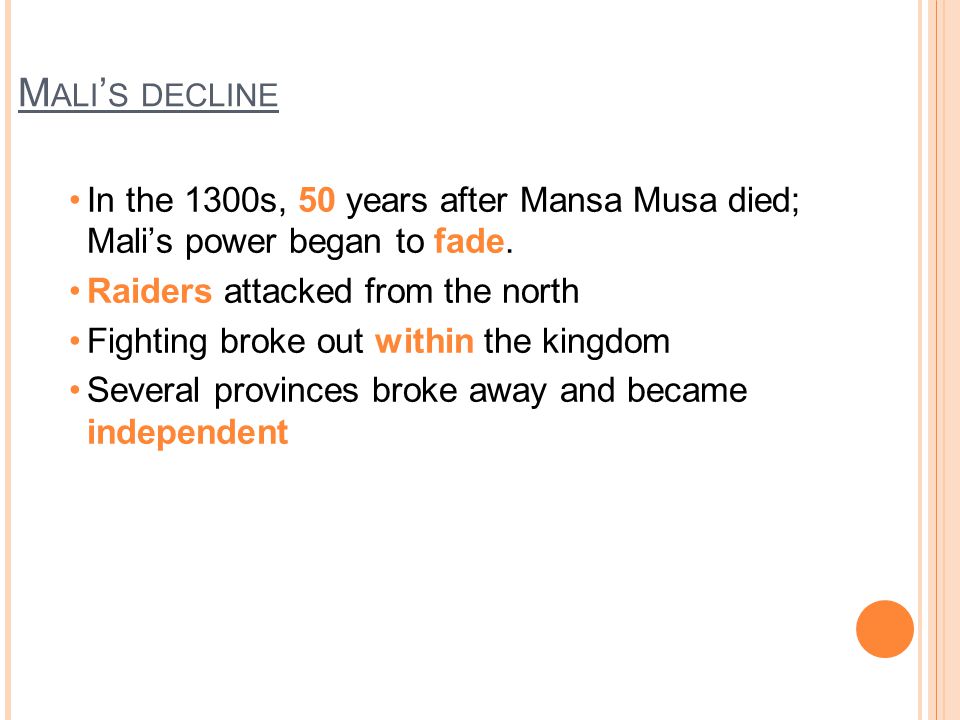 Mali’s decline In the 1300s, 50 years after Mansa Musa died; Mali’s power began to fade. Raiders attacked from the north.