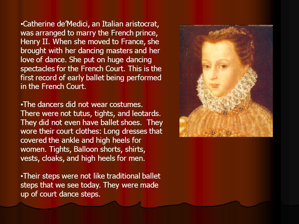 Catherine de’Medici, an Italian aristocrat, was arranged to marry the French prince, Henry II. When she moved to France, she brought with her dancing masters and her love of dance. She put on huge dancing spectacles for the French Court. This is the first record of early ballet being performed in the French Court.