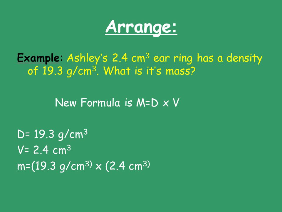 Arrange: Example: Ashley’s 2.4 cm3 ear ring has a density of 19.3 g/cm3. What is it’s mass New Formula is M=D x V.