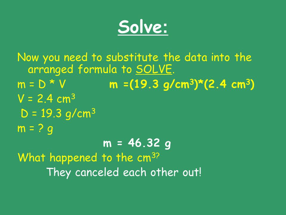 Solve: Now you need to substitute the data into the arranged formula to SOLVE. m = D * V m =(19.3 g/cm3)*(2.4 cm3)