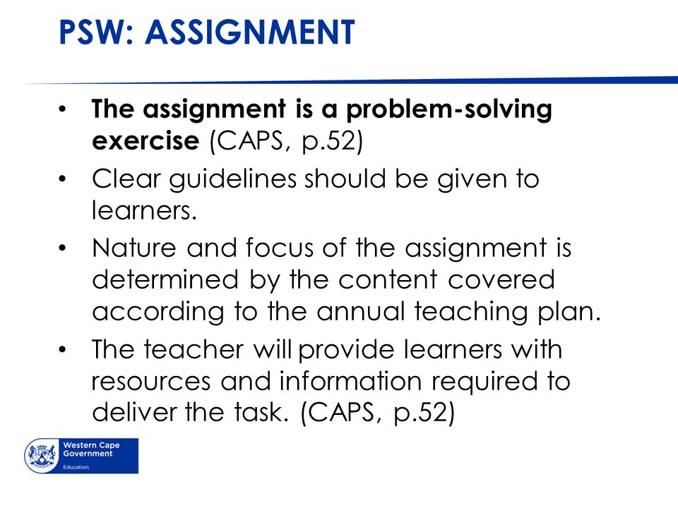 PSW: ASSIGNMENT The assignment is a problem-solving exercise (CAPS, p.52) Clear guidelines should be given to learners.