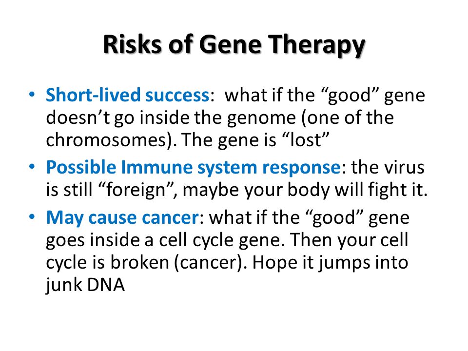 Risks of Gene Therapy Short-lived success: what if the good gene doesn’t go inside the genome (one of the chromosomes). The gene is lost
