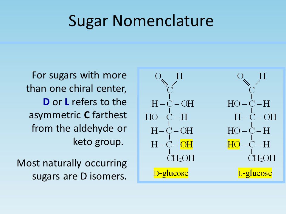 Sugar Nomenclature For sugars with more than one chiral center, D or L refers to the asymmetric C farthest from the aldehyde or keto group.