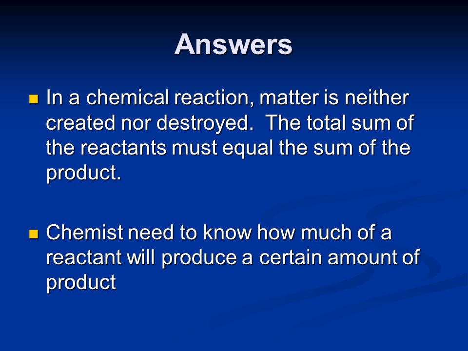 Answers In a chemical reaction, matter is neither created nor destroyed. The total sum of the reactants must equal the sum of the product.